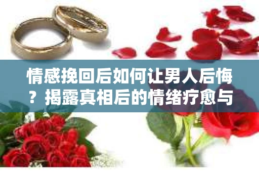 情感挽回后如何让男人后悔？揭露真相后的情绪疗愈与人生决策