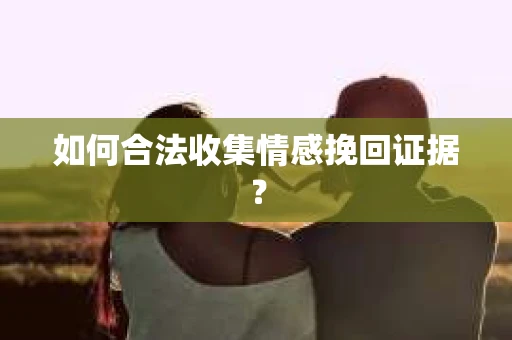 如何合法收集情感挽回证据？