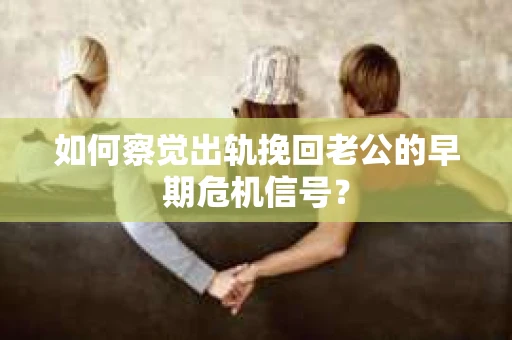 如何察觉出轨挽回老公的早期危机信号？