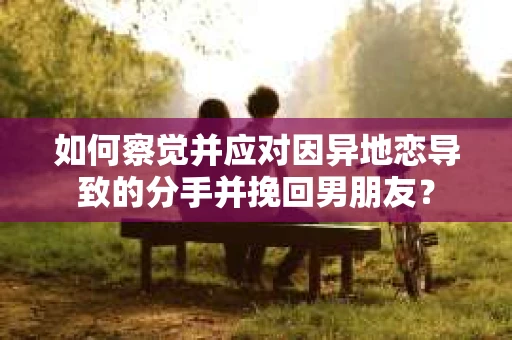 如何察觉并应对因异地恋导致的分手并挽回男朋友？