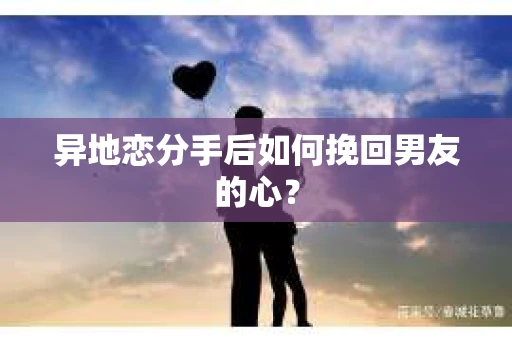 异地恋分手后如何挽回男友的心？