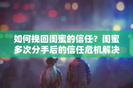 如何挽回闺蜜的信任？闺蜜多次分手后的信任危机解决方案