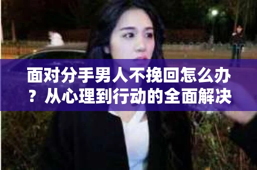 面对分手男人不挽回怎么办？从心理到行动的全面解决方案
