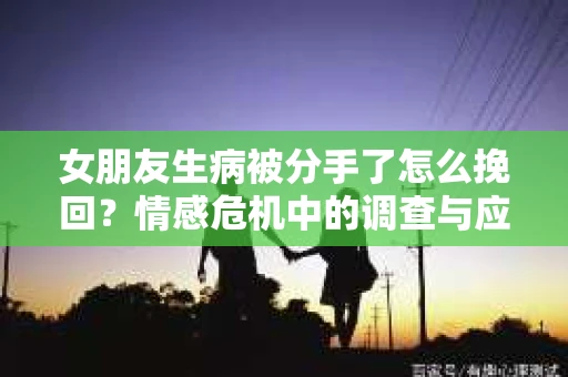 女朋友生病被分手了怎么挽回？情感危机中的调查与应对策略