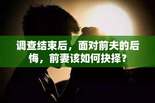 调查结束后，面对前夫的后悔，前妻该如何抉择？