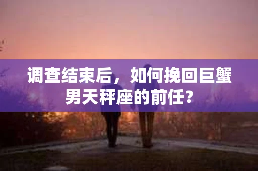 调查结束后，如何挽回巨蟹男天秤座的前任？