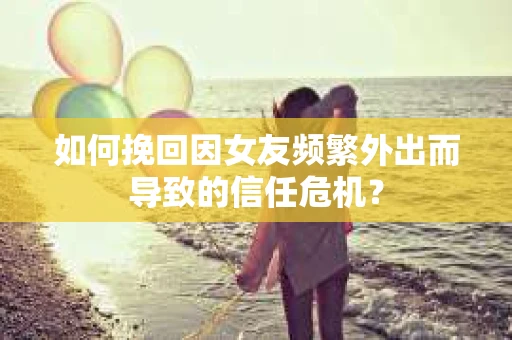 如何挽回因女友频繁外出而导致的信任危机？