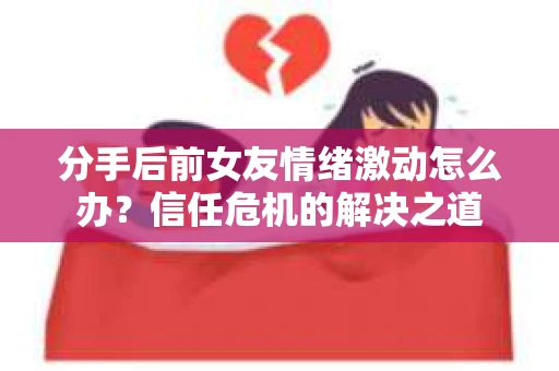 分手后前女友情绪激动怎么办？信任危机的解决之道