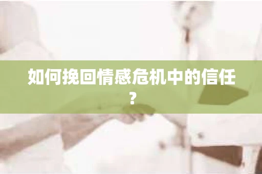 如何挽回情感危机中的信任？