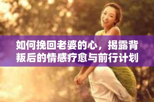 如何挽回老婆的心，揭露背叛后的情感疗愈与前行计划