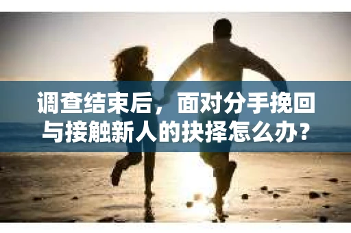 调查结束后，面对分手挽回与接触新人的抉择怎么办？