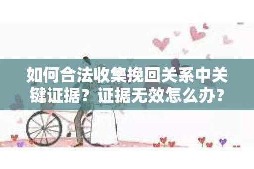 如何合法收集挽回关系中关键证据?证据无效怎么办? 如何合法收集挽回关系中关键证据?证据无效怎么办?