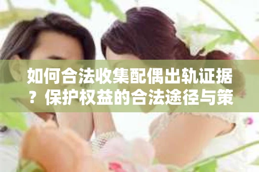 如何合法收集配偶出轨证据？保护权益的合法途径与策略
