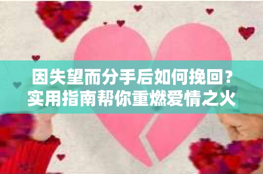 因失望而分手后如何挽回？实用指南帮你重燃爱情之火