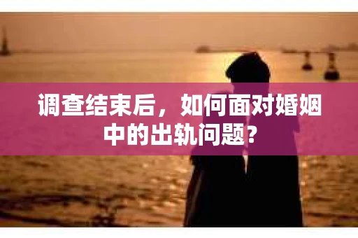 调查结束后，如何面对婚姻中的出轨问题？