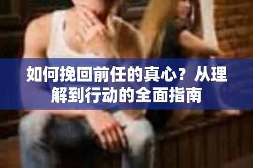 如何挽回前任的真心？从理解到行动的全面指南