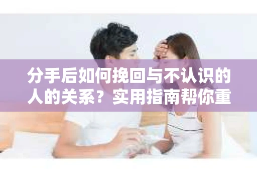 分手后如何挽回与不认识的人的关系？实用指南帮你重拾失去的联结