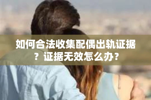 如何合法收集配偶出轨证据？证据无效怎么办？