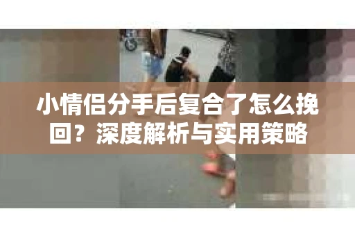 小情侣分手后复合了怎么挽回？深度解析与实用策略