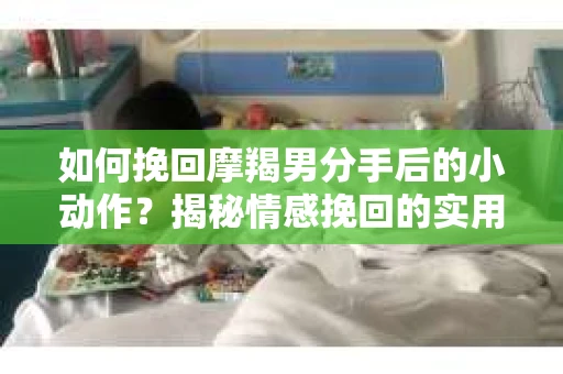 如何挽回摩羯男分手后的小动作？揭秘情感挽回的实用策略