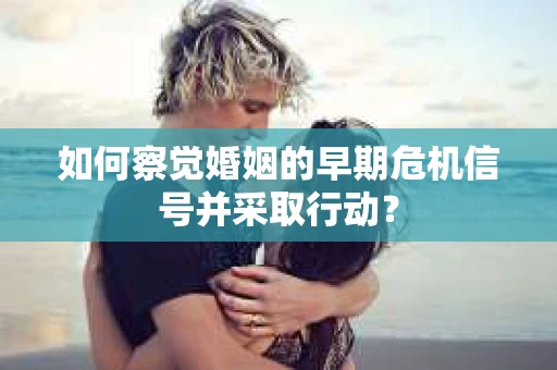 如何察觉婚姻的早期危机信号并采取行动？