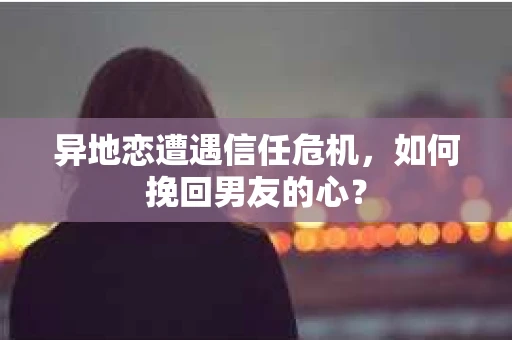 异地恋遭遇信任危机，如何挽回男友的心？