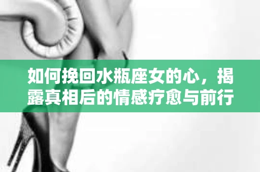 如何挽回水瓶座女的心，揭露真相后的情感疗愈与前行计划