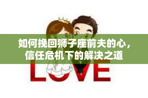 如何挽回狮子座前夫的心，信任危机下的解决之道