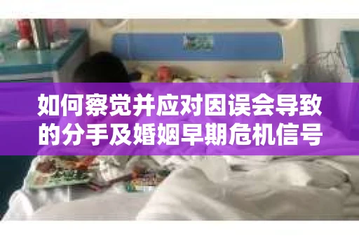 如何察觉并应对因误会导致的分手及婚姻早期危机信号？