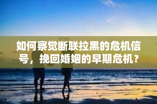 如何察觉断联拉黑的危机信号,挽回婚姻的早期危机? 如何察觉断联拉黑的危机信号,挽回婚姻的早期危机?