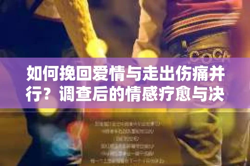 如何挽回爱情与走出伤痛并行？调查后的情感疗愈与决策指南