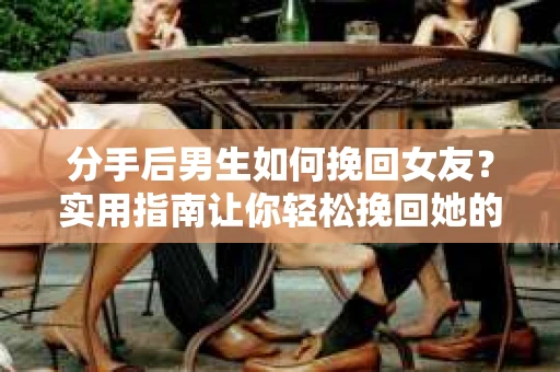 分手后男生如何挽回女友？实用指南让你轻松挽回她的心