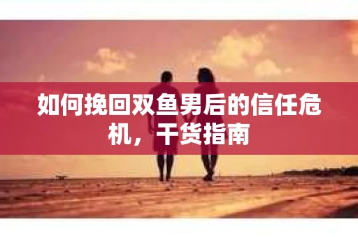 如何挽回双鱼男后的信任危机，干货指南