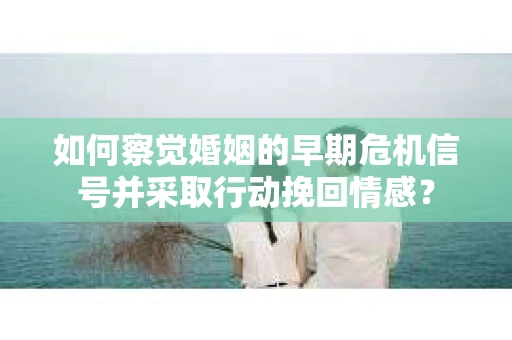 如何察觉婚姻的早期危机信号并采取行动挽回情感？