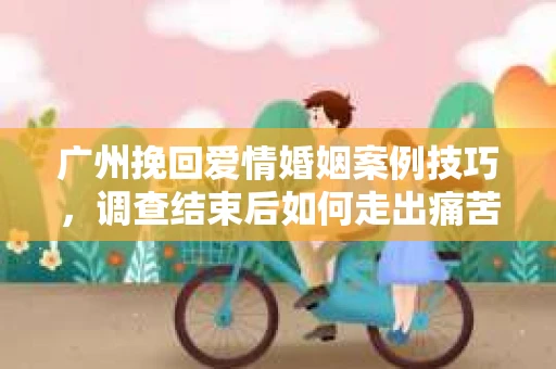 广州挽回爱情婚姻案例技巧，调查结束后如何走出痛苦并做出明智决策？