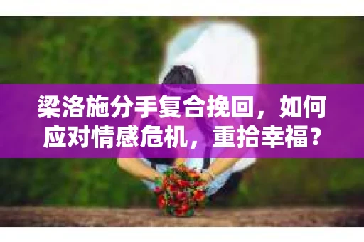 梁洛施分手复合挽回,如何应对情感危机,重拾幸福? 梁洛施分手复合挽回,如何应对情感危机,重拾幸福?