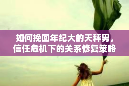 如何挽回年纪大的天秤男，信任危机下的关系修复策略