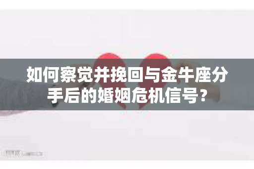 如何察觉并挽回与金牛座分手后的婚姻危机信号？