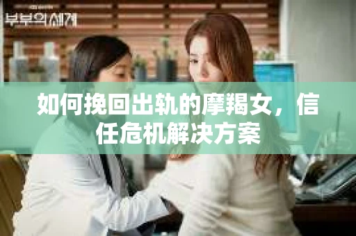 如何挽回出轨的摩羯女,信任危机解决方案 如何挽回出轨的摩羯女,信任危机解决方案
