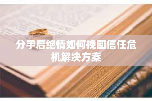 分手后绝情如何挽回信任危机解决方案