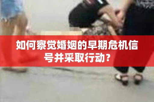 如何察觉婚姻的早期危机信号并采取行动？