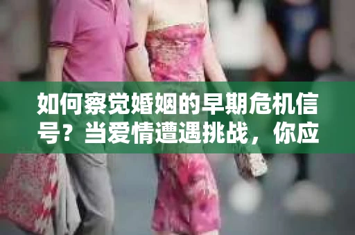 如何察觉婚姻的早期危机信号？当爱情遭遇挑战，你应该怎么办？