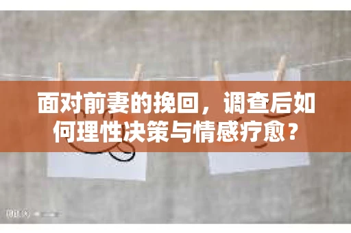 面对前妻的挽回，调查后如何理性决策与情感疗愈？