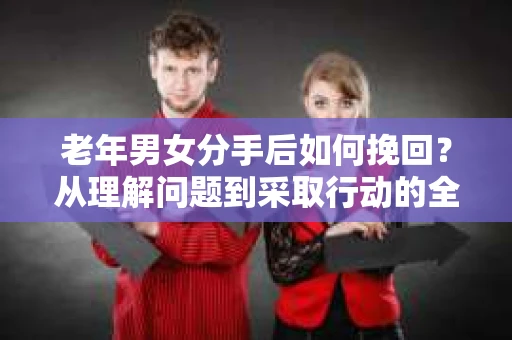 老年男女分手后如何挽回？从理解问题到采取行动的全面指南
