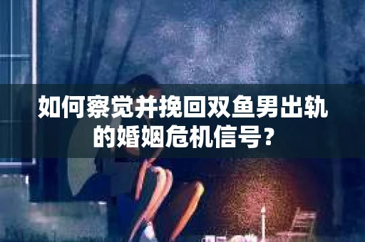 如何察觉并挽回双鱼男出轨的婚姻危机信号？