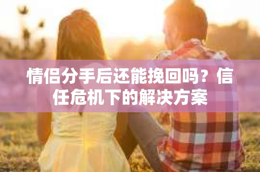 情侣分手后还能挽回吗？信任危机下的解决方案