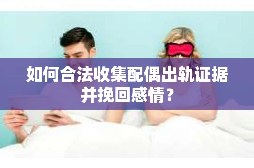 如何合法收集配偶出轨证据并挽回感情？