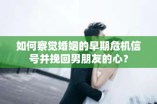 如何察觉婚姻的早期危机信号并挽回男朋友的心？