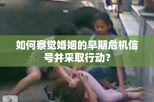 如何察觉婚姻的早期危机信号并采取行动? 如何察觉婚姻的早期危机信号并采取行动?