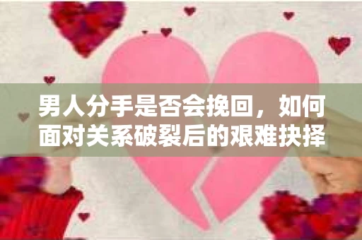 男人分手是否会挽回，如何面对关系破裂后的艰难抉择？